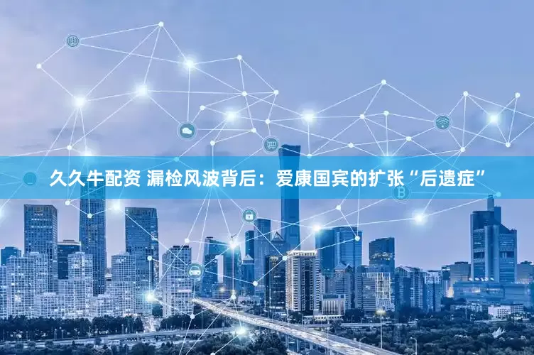 久久牛配资 漏检风波背后：爱康国宾的扩张“后遗症”