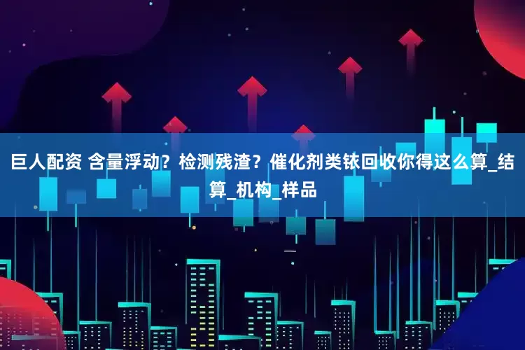 巨人配资 含量浮动？检测残渣？催化剂类铱回收你得这么算_结算_机构_样品