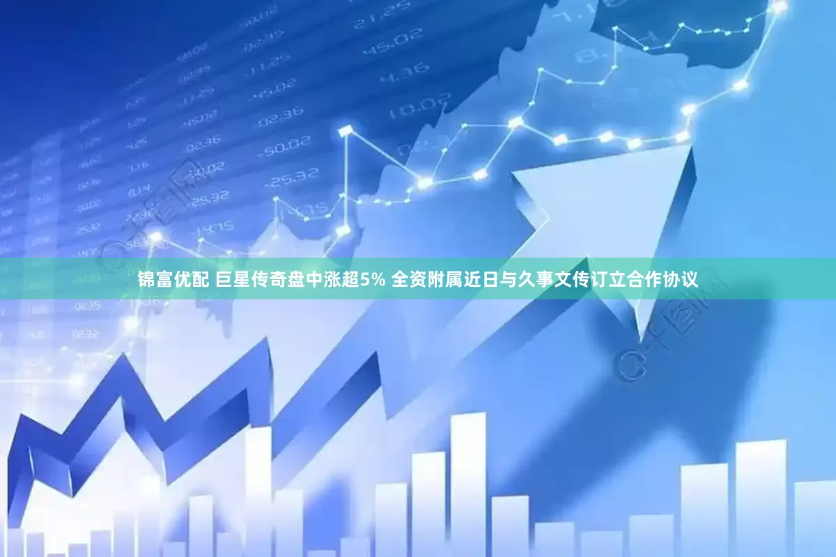 锦富优配 巨星传奇盘中涨超5% 全资附属近日与久事文传订立合作协议
