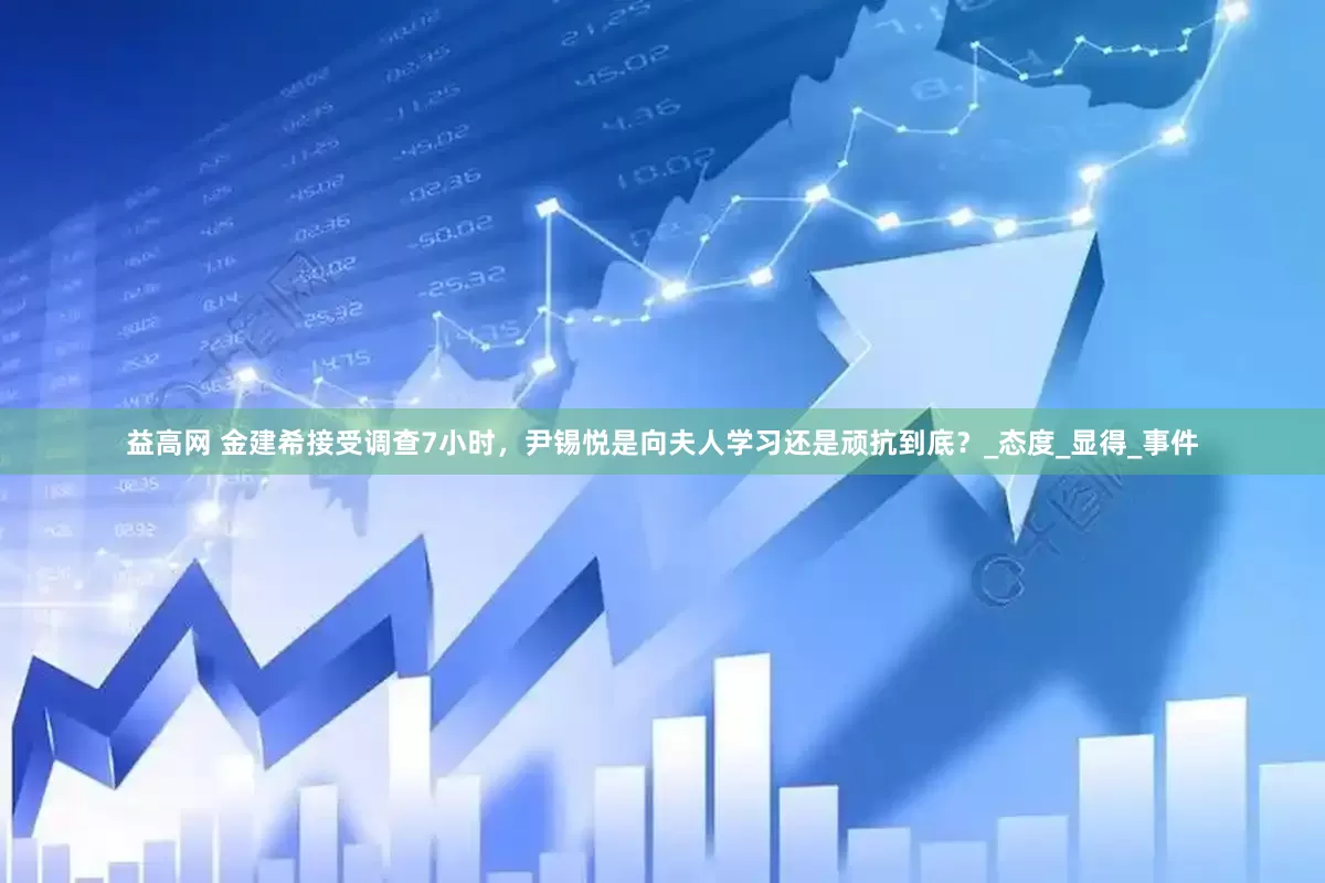 益高网 金建希接受调查7小时，尹锡悦是向夫人学习还是顽抗到底？_态度_显得_事件