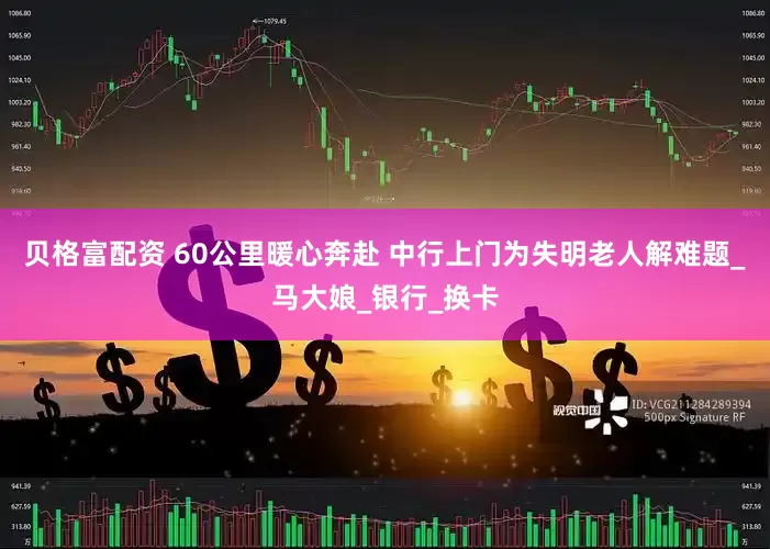 贝格富配资 60公里暖心奔赴 中行上门为失明老人解难题_马大娘_银行_换卡