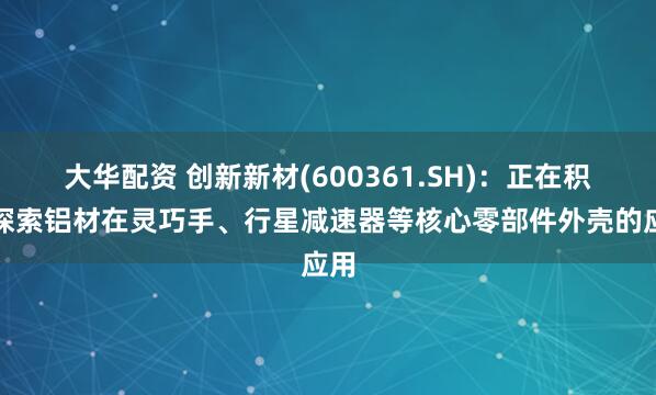 大华配资 创新新材(600361.SH)：正在积极探索铝材在灵巧手、行星减速器等核心零部件外壳的应用
