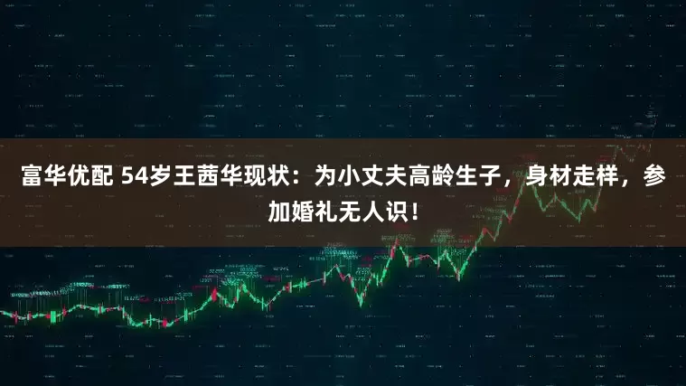 富华优配 54岁王茜华现状：为小丈夫高龄生子，身材走样，参加婚礼无人识！