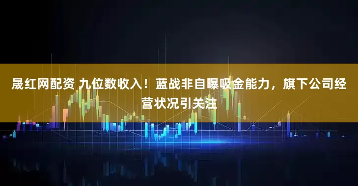 晟红网配资 九位数收入！蓝战非自曝吸金能力，旗下公司经营状况引关注