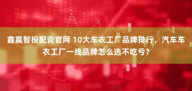 鑫赢智投配资官网 10大车衣工厂品牌排行，汽车车衣工厂一线品牌怎么选不吃亏？