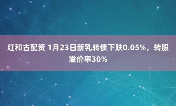 红和古配资 1月23日新乳转债下跌0.05%，转股溢价率30%