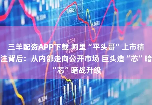 三羊配资APP下载 阿里“平头哥”上市猜想引关注背后：从内部走向公开市场 巨头造“芯”暗战升级