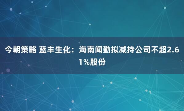 今朝策略 蓝丰生化：海南闻勤拟减持公司不超2.61%股份