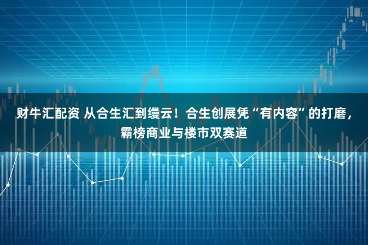 财牛汇配资 从合生汇到缦云！合生创展凭“有内容”的打磨，霸榜商业与楼市双赛道