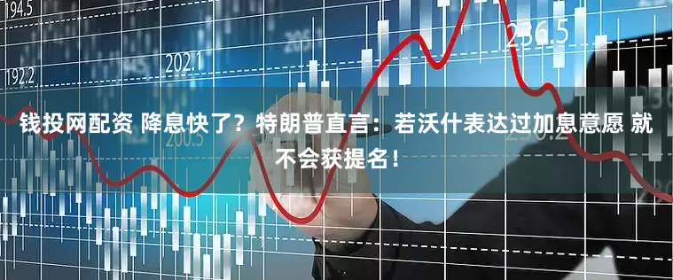 钱投网配资 降息快了？特朗普直言：若沃什表达过加息意愿 就不会获提名！
