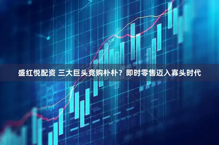 盛红悦配资 三大巨头竞购朴朴？即时零售迈入寡头时代