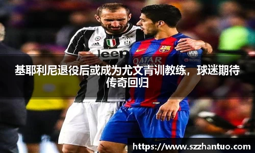 基耶利尼退役后或成为尤文青训教练，球迷期待传奇回归